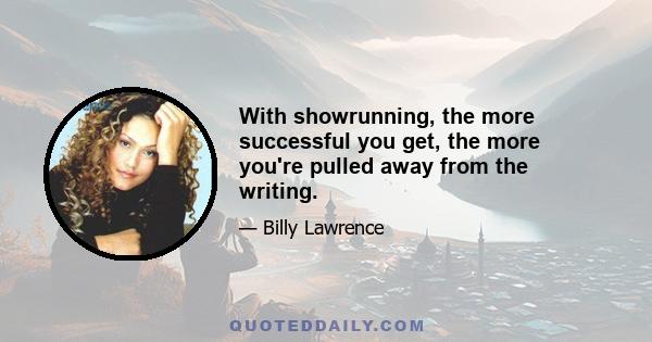 With showrunning, the more successful you get, the more you're pulled away from the writing.