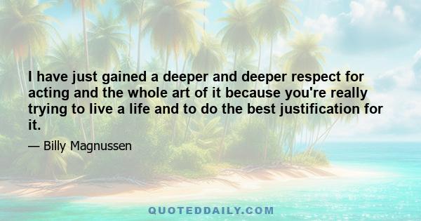 I have just gained a deeper and deeper respect for acting and the whole art of it because you're really trying to live a life and to do the best justification for it.