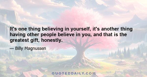 It's one thing believing in yourself, it's another thing having other people believe in you, and that is the greatest gift, honestly.