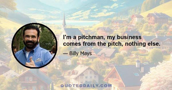 I'm a pitchman, my business comes from the pitch, nothing else.