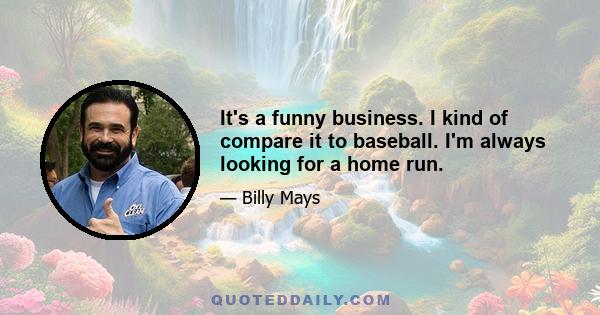 It's a funny business. I kind of compare it to baseball. I'm always looking for a home run.