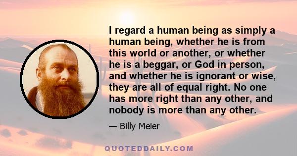 I regard a human being as simply a human being, whether he is from this world or another, or whether he is a beggar, or God in person, and whether he is ignorant or wise, they are all of equal right. No one has more