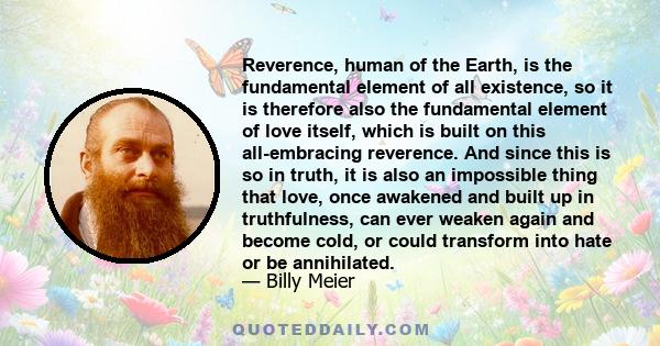 Reverence, human of the Earth, is the fundamental element of all existence, so it is therefore also the fundamental element of love itself, which is built on this all-embracing reverence. And since this is so in truth,