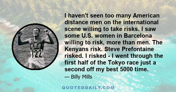 I haven't seen too many American distance men on the international scene willing to take risks. I saw some U.S. women in Barcelona willing to risk, more than men. The Kenyans risk. Steve Prefontaine risked. I risked - I 