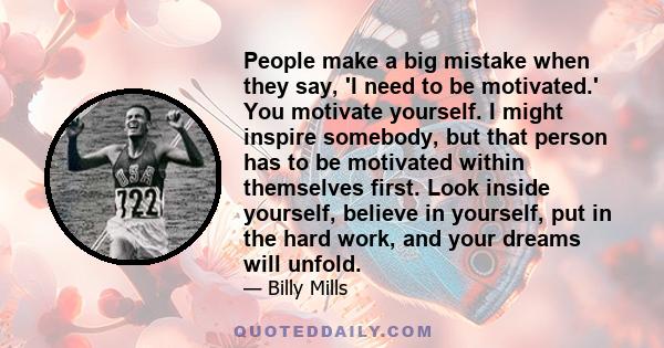 People make a big mistake when they say, 'I need to be motivated.' You motivate yourself. I might inspire somebody, but that person has to be motivated within themselves first. Look inside yourself, believe in yourself, 