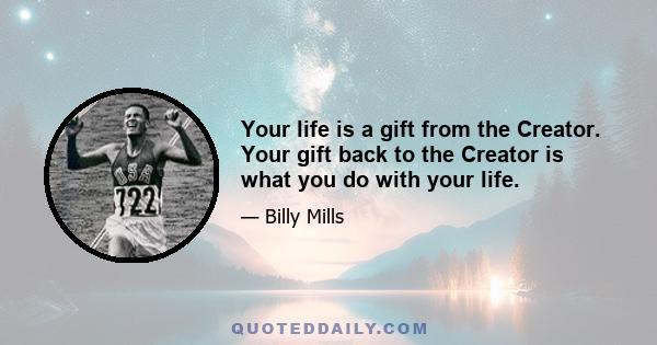 Your life is a gift from the Creator. Your gift back to the Creator is what you do with your life.