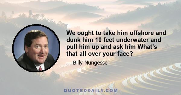 We ought to take him offshore and dunk him 10 feet underwater and pull him up and ask him What's that all over your face?