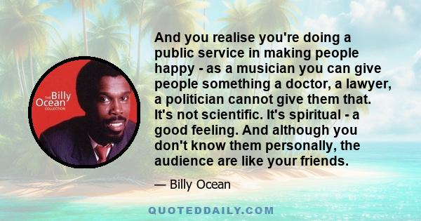 And you realise you're doing a public service in making people happy - as a musician you can give people something a doctor, a lawyer, a politician cannot give them that. It's not scientific. It's spiritual - a good