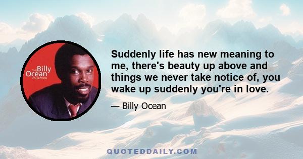 Suddenly life has new meaning to me, there's beauty up above and things we never take notice of, you wake up suddenly you're in love.