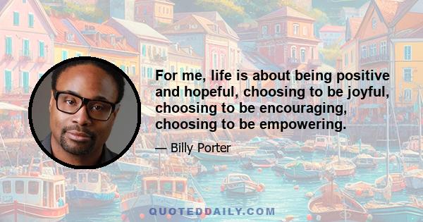 For me, life is about being positive and hopeful, choosing to be joyful, choosing to be encouraging, choosing to be empowering.