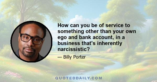 How can you be of service to something other than your own ego and bank account, in a business that's inherently narcissistic?