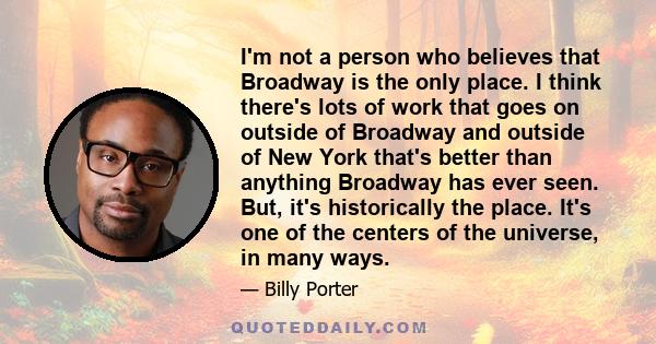 I'm not a person who believes that Broadway is the only place. I think there's lots of work that goes on outside of Broadway and outside of New York that's better than anything Broadway has ever seen. But, it's