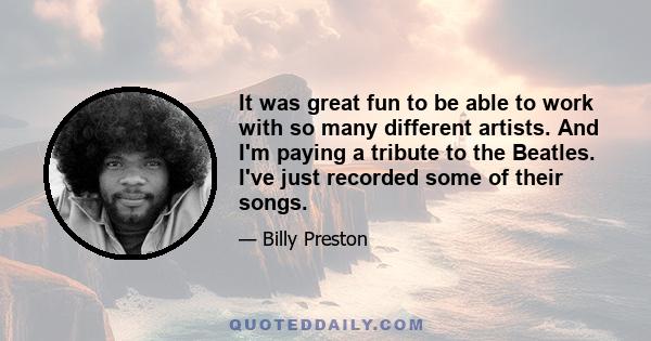 It was great fun to be able to work with so many different artists. And I'm paying a tribute to the Beatles. I've just recorded some of their songs.