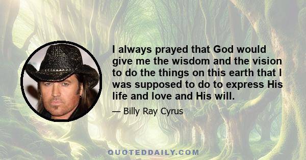 I always prayed that God would give me the wisdom and the vision to do the things on this earth that I was supposed to do to express His life and love and His will.