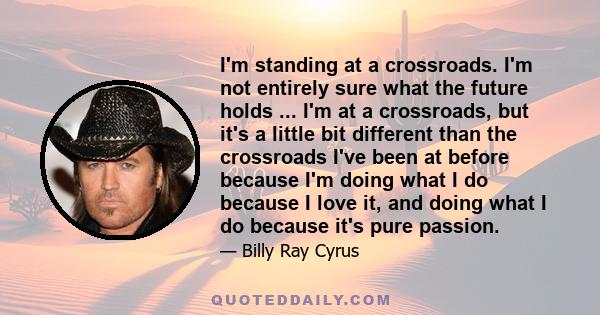 I'm standing at a crossroads. I'm not entirely sure what the future holds ... I'm at a crossroads, but it's a little bit different than the crossroads I've been at before because I'm doing what I do because I love it,