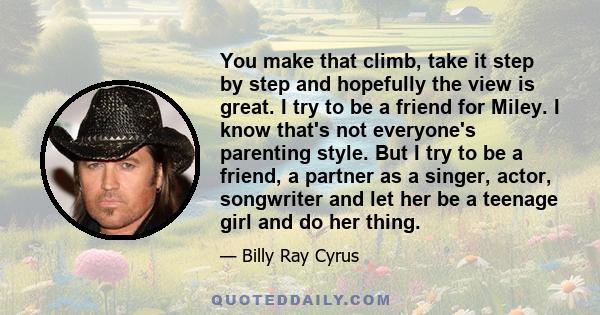 You make that climb, take it step by step and hopefully the view is great. I try to be a friend for Miley. I know that's not everyone's parenting style. But I try to be a friend, a partner as a singer, actor, songwriter 