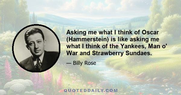 Asking me what I think of Oscar (Hammerstein) is like asking me what I think of the Yankees, Man o' War and Strawberry Sundaes.