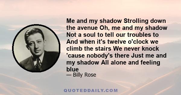 Me and my shadow Strolling down the avenue Oh, me and my shadow Not a soul to tell our troubles to And when it's twelve o'clock we climb the stairs We never knock 'cause nobody's there Just me and my shadow All alone