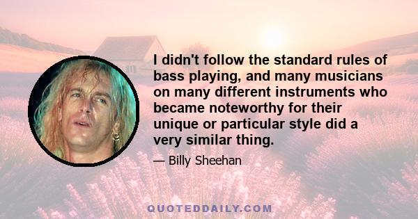 I didn't follow the standard rules of bass playing, and many musicians on many different instruments who became noteworthy for their unique or particular style did a very similar thing.