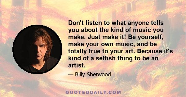 Don't listen to what anyone tells you about the kind of music you make. Just make it! Be yourself, make your own music, and be totally true to your art. Because it's kind of a selfish thing to be an artist.