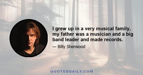 I grew up in a very musical family, my father was a musician and a big band leader and made records.