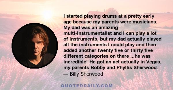 I started playing drums at a pretty early age because my parents were musicians. My dad was an amazing multi-instrumentalist and I can play a lot of instruments, but my dad actually played all the instruments I could