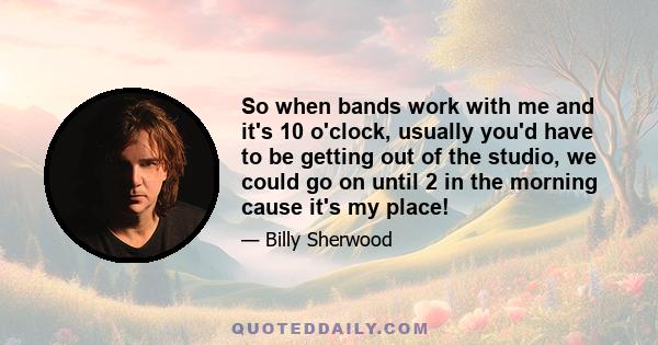 So when bands work with me and it's 10 o'clock, usually you'd have to be getting out of the studio, we could go on until 2 in the morning cause it's my place!