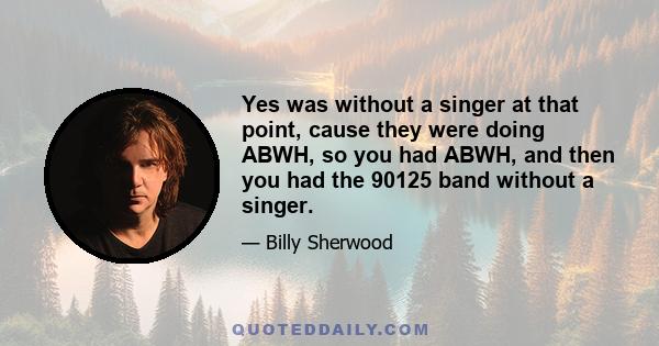 Yes was without a singer at that point, cause they were doing ABWH, so you had ABWH, and then you had the 90125 band without a singer.