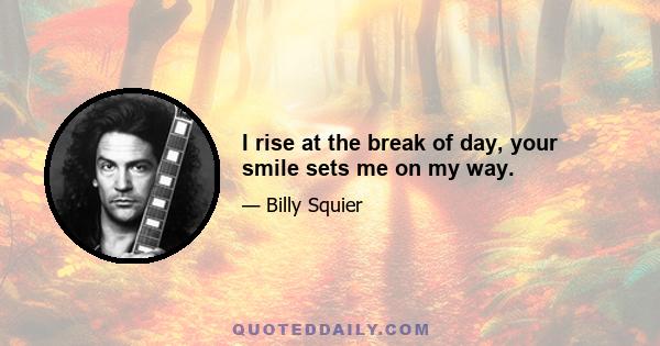 I rise at the break of day, your smile sets me on my way.