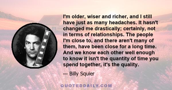 I'm older, wiser and richer, and I still have just as many headaches. It hasn't changed me drastically; certainly, not in terms of relationships. The people I'm close to, and there aren't many of them, have been close