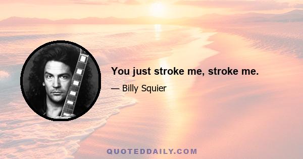 You just stroke me, stroke me.