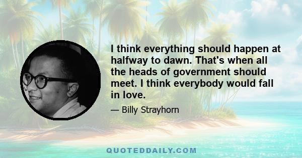 I think everything should happen at halfway to dawn. That's when all the heads of government should meet. I think everybody would fall in love.