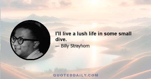 I'll live a lush life in some small dive.