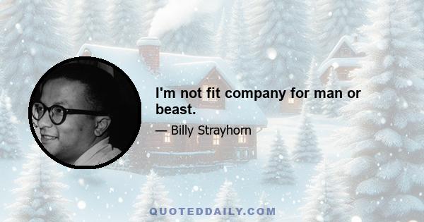 I'm not fit company for man or beast.