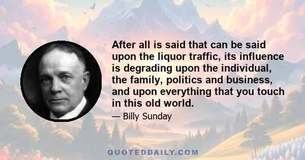 After all is said that can be said upon the liquor traffic, its influence is degrading upon the individual, the family, politics and business, and upon everything that you touch in this old world.