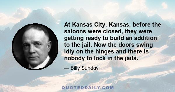 At Kansas City, Kansas, before the saloons were closed, they were getting ready to build an addition to the jail. Now the doors swing idly on the hinges and there is nobody to lock in the jails.