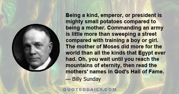 Being a kind, emperor, or president is mighty small potatoes compared to being a mother. Commanding an army is little more than sweeping a street compared with training a boy or girl. The mother of Moses did more for