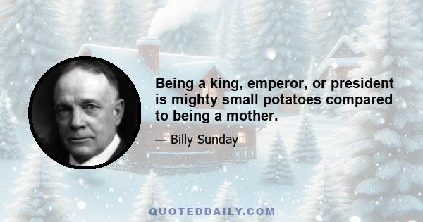 Being a king, emperor, or president is mighty small potatoes compared to being a mother.