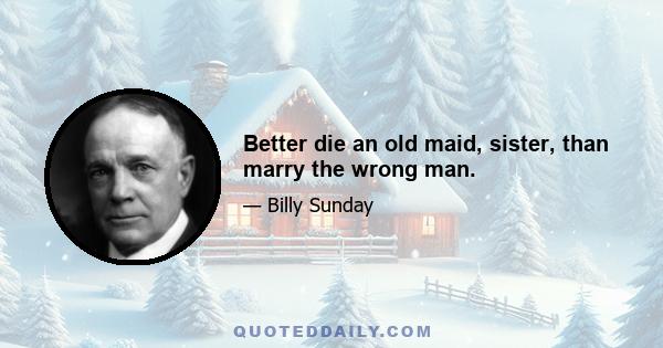 Better die an old maid, sister, than marry the wrong man.