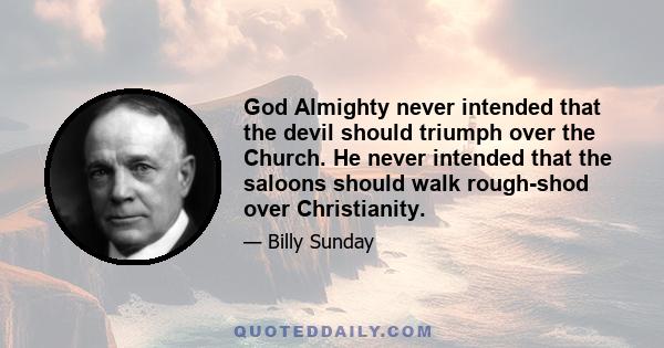 God Almighty never intended that the devil should triumph over the Church. He never intended that the saloons should walk rough-shod over Christianity.