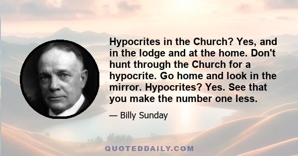 Hypocrites in the Church? Yes, and in the lodge and at the home. Don't hunt through the Church for a hypocrite. Go home and look in the mirror. Hypocrites? Yes. See that you make the number one less.