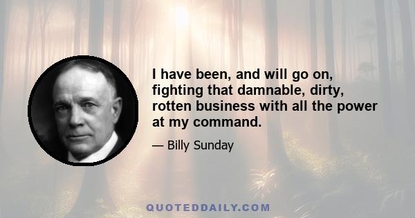 I have been, and will go on, fighting that damnable, dirty, rotten business with all the power at my command.