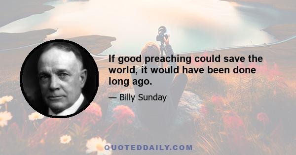 If good preaching could save the world, it would have been done long ago.