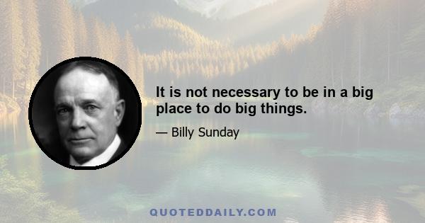 It is not necessary to be in a big place to do big things.