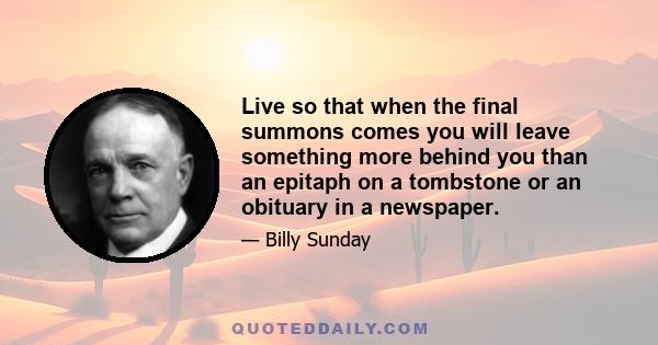 Live so that when the final summons comes you will leave something more behind you than an epitaph on a tombstone or an obituary in a newspaper.