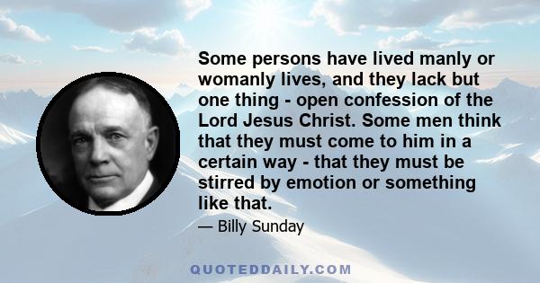 Some persons have lived manly or womanly lives, and they lack but one thing - open confession of the Lord Jesus Christ. Some men think that they must come to him in a certain way - that they must be stirred by emotion