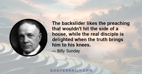 The backslider likes the preaching that wouldn't hit the side of a house, while the real disciple is delighted when the truth brings him to his knees.