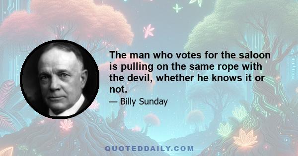 The man who votes for the saloon is pulling on the same rope with the devil, whether he knows it or not.