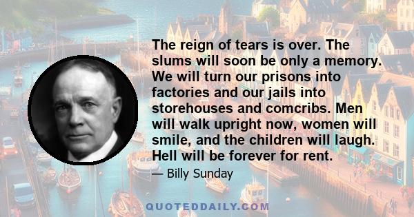 The reign of tears is over. The slums will soon be only a memory. We will turn our prisons into factories and our jails into storehouses and comcribs. Men will walk upright now, women will smile, and the children will