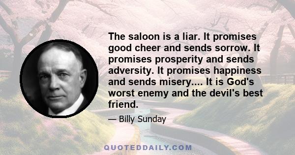 The saloon is a liar. It promises good cheer and sends sorrow. It promises prosperity and sends adversity. It promises happiness and sends misery.... It is God's worst enemy and the devil's best friend.